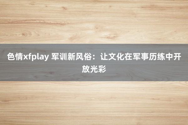 色情xfplay 军训新风俗：让文化在军事历练中开放光彩