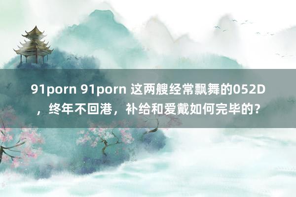 91porn 91porn 这两艘经常飘舞的052D，终年不回港，补给和爱戴如何完毕的？