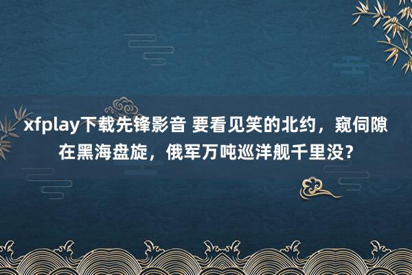 xfplay下载先锋影音 要看见笑的北约，窥伺隙在黑海盘旋，俄军万吨巡洋舰千里没？