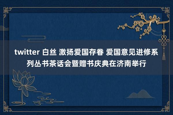 twitter 白丝 激扬爱国存眷 爱国意见进修系列丛书茶话会暨赠书庆典在济南举行