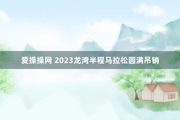 爱操操网 2023龙湾半程马拉松圆满吊销