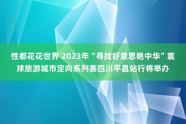 性都花花世界 2023年“寻找好意思艳中华”寰球旅游城市定向系列赛四川平昌站行将举办