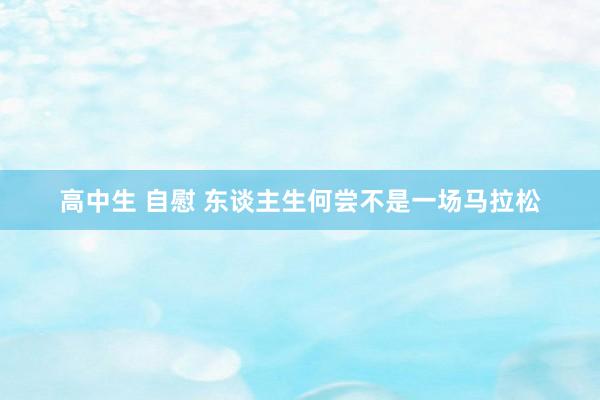 高中生 自慰 东谈主生何尝不是一场马拉松