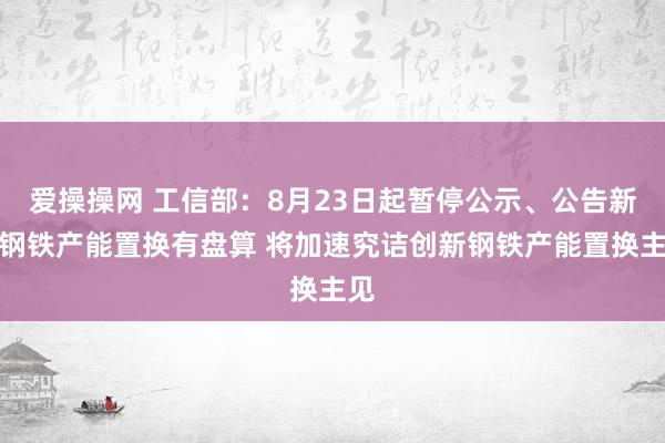 爱操操网 工信部：8月23日起暂停公示、公告新的钢铁产能置换有盘算 将加速究诘创新钢铁产能置换主见