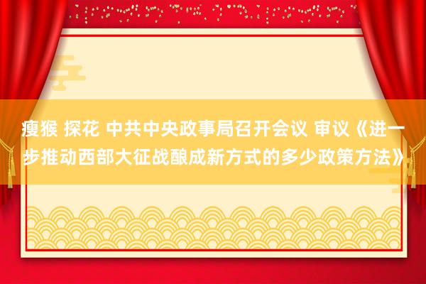 瘦猴 探花 中共中央政事局召开会议 审议《进一步推动西部大征战酿成新方式的多少政策方法》