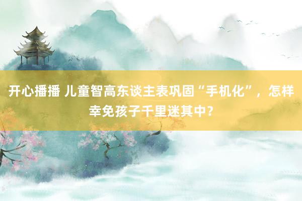 开心播播 儿童智高东谈主表巩固“手机化”，怎样幸免孩子千里迷其中？