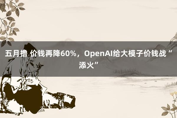 五月撸 价钱再降60%，OpenAI给大模子价钱战“添火”