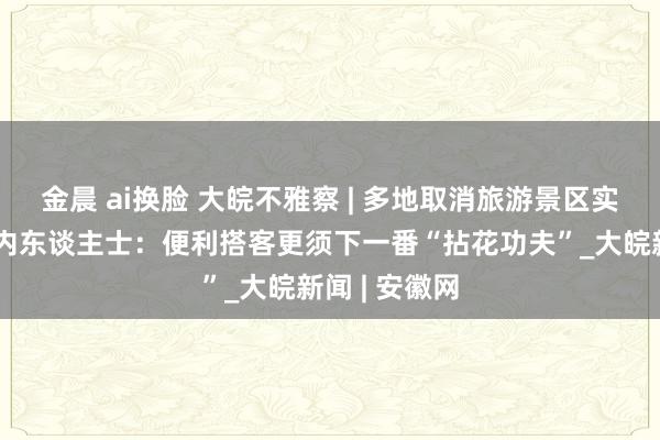 金晨 ai换脸 大皖不雅察 | 多地取消旅游景区实名预约，业内东谈主士：便利搭客更须下一番“拈花功夫”_大皖新闻 | 安徽网