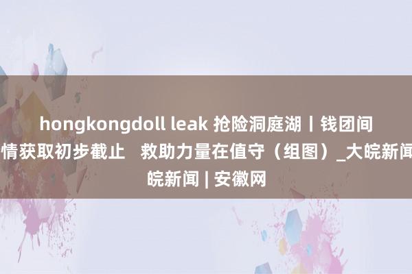 hongkongdoll leak 抢险洞庭湖丨钱团间堤管涌险情获取初步截止   救助力量在值守（组图）_大皖新闻 | 安徽网