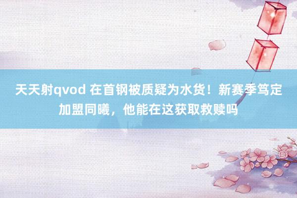 天天射qvod 在首钢被质疑为水货！新赛季笃定加盟同曦，他能在这获取救赎吗