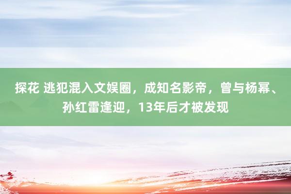 探花 逃犯混入文娱圈，成知名影帝，曾与杨幂、孙红雷逢迎，13年后才被发现