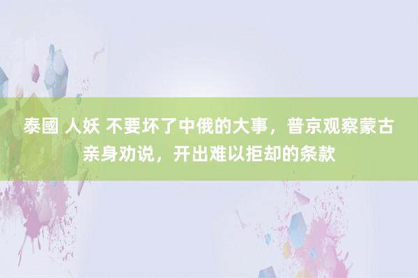 泰國 人妖 不要坏了中俄的大事，普京观察蒙古亲身劝说，开出难以拒却的条款