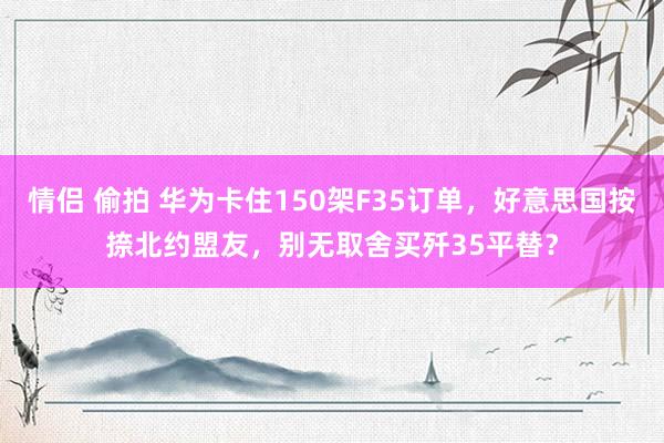 情侣 偷拍 华为卡住150架F35订单，好意思国按捺北约盟友，别无取舍买歼35平替？