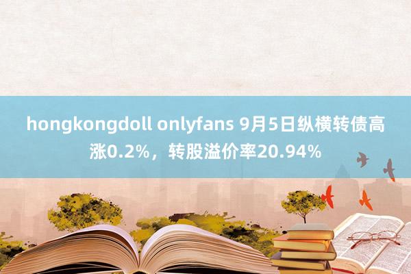 hongkongdoll onlyfans 9月5日纵横转债高涨0.2%，转股溢价率20.94%