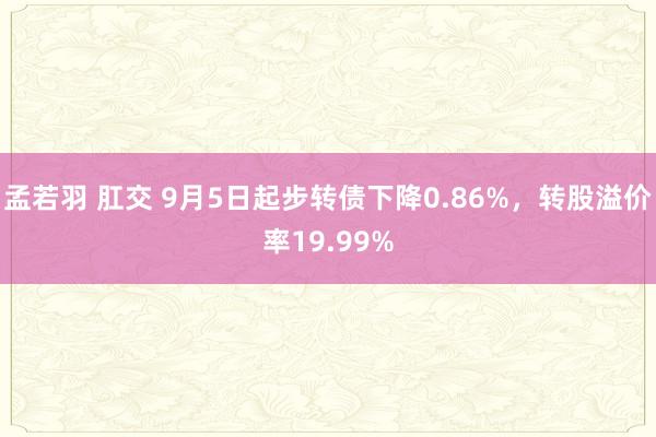 孟若羽 肛交 9月5日起步转债下降0.86%，转股溢价率19.99%