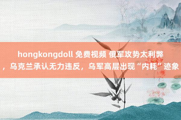 hongkongdoll 免费视频 俄军攻势太利弊，乌克兰承认无力违反，乌军高层出现“内耗”迹象