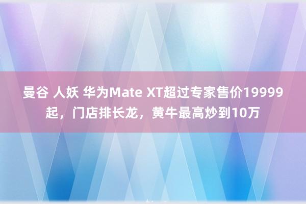 曼谷 人妖 华为Mate XT超过专家售价19999起，门店排长龙，黄牛最高炒到10万