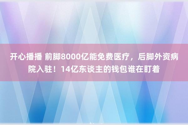 开心播播 前脚8000亿能免费医疗，后脚外资病院入驻！14亿东谈主的钱包谁在盯着