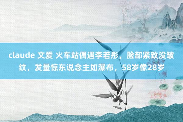 claude 文爱 火车站偶遇李若彤，脸部紧致没皱纹，发量惊东说念主如瀑布，58岁像28岁