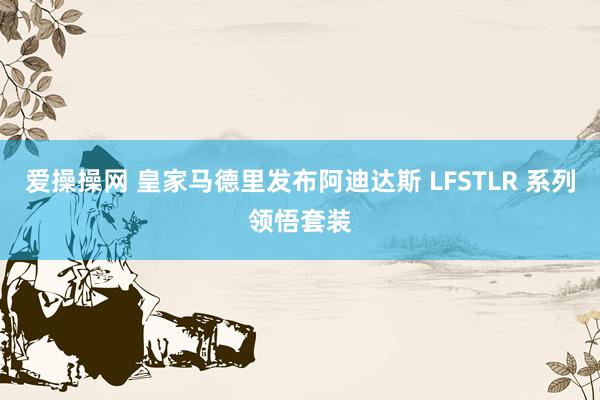 爱操操网 皇家马德里发布阿迪达斯 LFSTLR 系列领悟套装