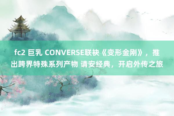 fc2 巨乳 CONVERSE联袂《变形金刚》，推出跨界特殊系列产物 请安经典，开启外传之旅