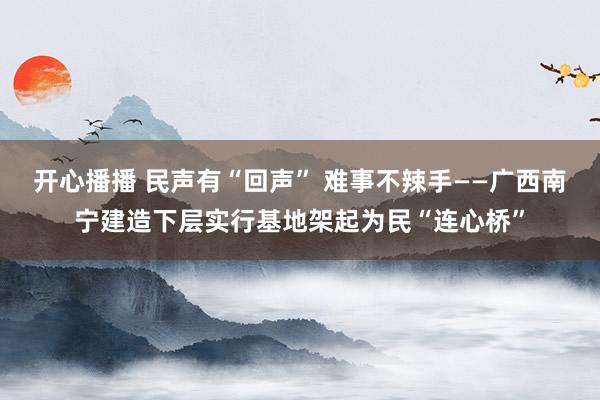 开心播播 民声有“回声” 难事不辣手——广西南宁建造下层实行基地架起为民“连心桥”