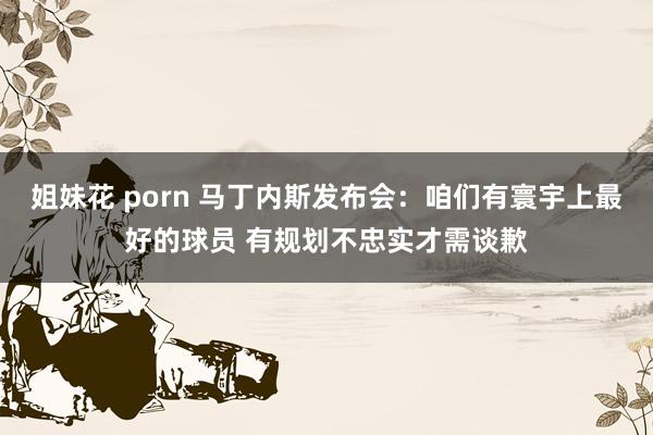 姐妹花 porn 马丁内斯发布会：咱们有寰宇上最好的球员 有规划不忠实才需谈歉