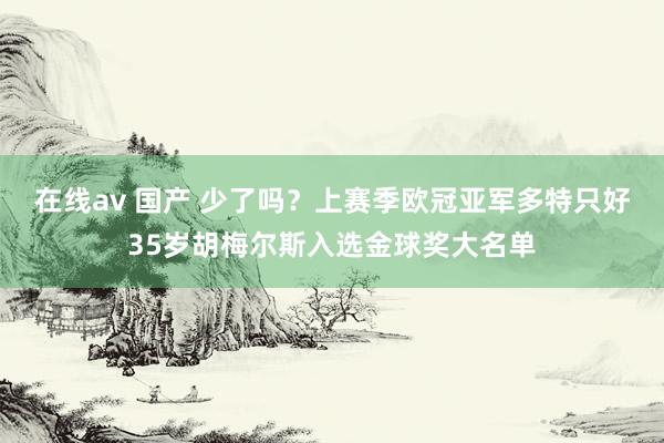 在线av 国产 少了吗？上赛季欧冠亚军多特只好35岁胡梅尔斯入选金球奖大名单