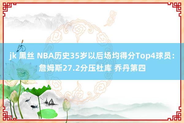 jk 黑丝 NBA历史35岁以后场均得分Top4球员：詹姆斯27.2分压杜库 乔丹第四