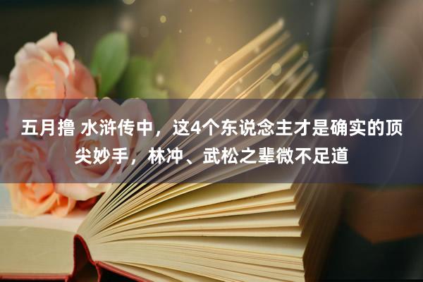 五月撸 水浒传中，这4个东说念主才是确实的顶尖妙手，林冲、武松之辈微不足道