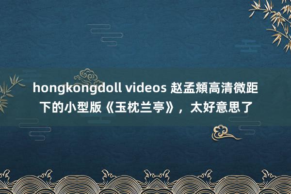 hongkongdoll videos 赵孟頫高清微距下的小型版《玉枕兰亭》，太好意思了