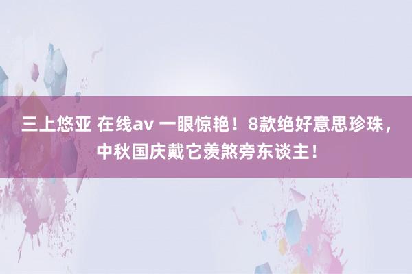 三上悠亚 在线av 一眼惊艳！8款绝好意思珍珠，中秋国庆戴它羡煞旁东谈主！