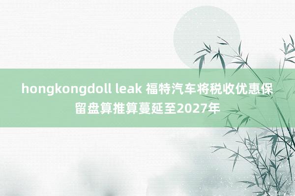 hongkongdoll leak 福特汽车将税收优惠保留盘算推算蔓延至2027年