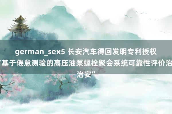 german_sex5 长安汽车得回发明专利授权：“基于倦怠测验的高压油泵螺栓聚会系统可靠性评价治安”