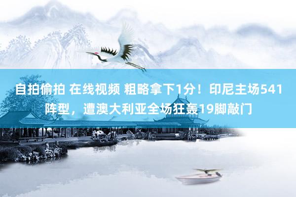 自拍偷拍 在线视频 粗略拿下1分！印尼主场541阵型，遭澳大利亚全场狂轰19脚敲门