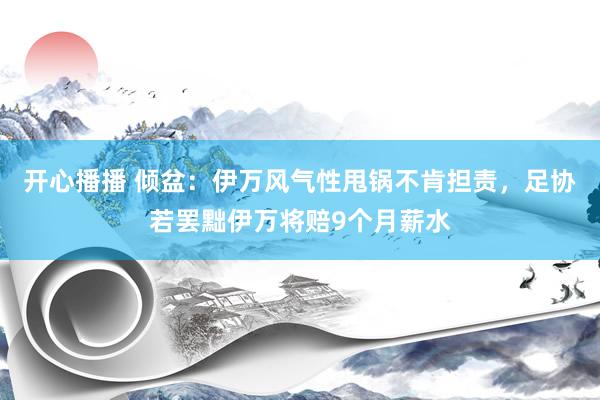 开心播播 倾盆：伊万风气性甩锅不肯担责，足协若罢黜伊万将赔9个月薪水