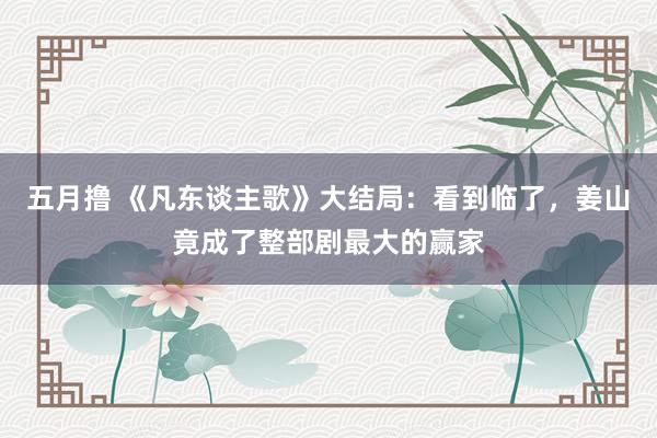 五月撸 《凡东谈主歌》大结局：看到临了，姜山竟成了整部剧最大的赢家