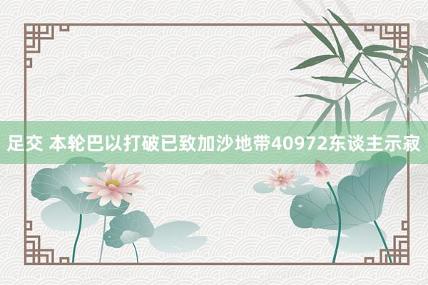 足交 本轮巴以打破已致加沙地带40972东谈主示寂