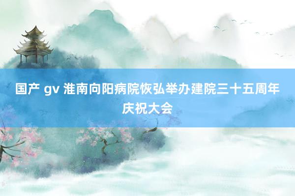 国产 gv 淮南向阳病院恢弘举办建院三十五周年庆祝大会