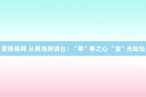 爱操操网 从赛场到讲台：“拳”拳之心 “金”光灿灿