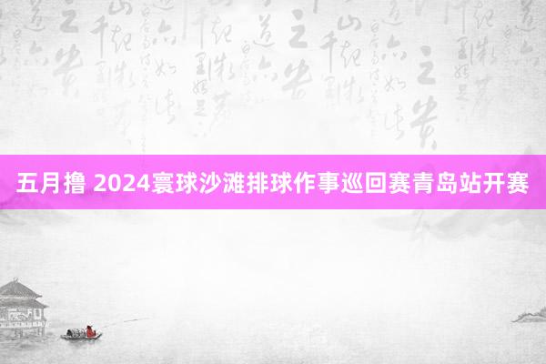 五月撸 2024寰球沙滩排球作事巡回赛青岛站开赛