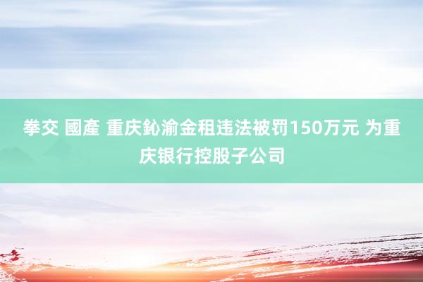 拳交 國產 重庆鈊渝金租违法被罚150万元 为重庆银行控股子公司