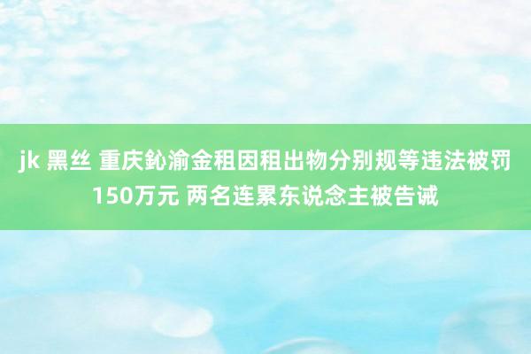 jk 黑丝 重庆鈊渝金租因租出物分别规等违法被罚150万元 两名连累东说念主被告诫