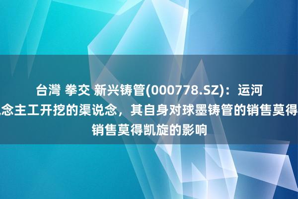 台灣 拳交 新兴铸管(000778.SZ)：运河是通过东说念主工开挖的渠说念，其自身对球墨铸管的销售莫得凯旋的影响