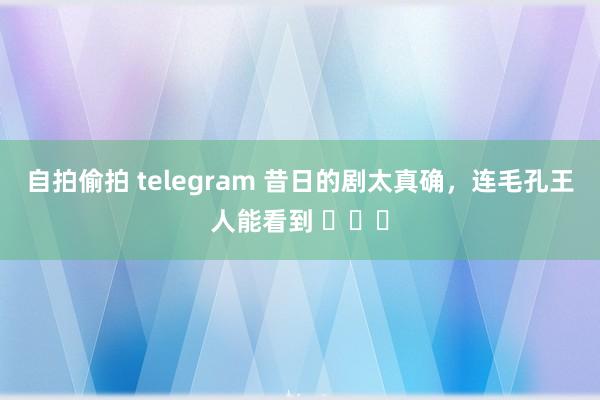 自拍偷拍 telegram 昔日的剧太真确，连毛孔王人能看到 ​​​