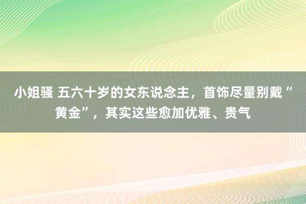 小姐骚 五六十岁的女东说念主，首饰尽量别戴“黄金”，其实这些愈加优雅、贵气