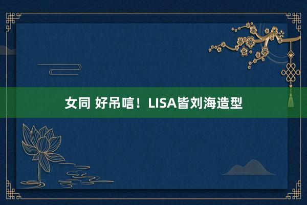 女同 好吊唁！LISA皆刘海造型