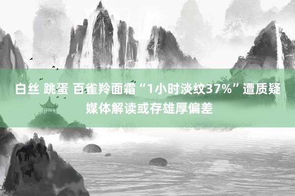 白丝 跳蛋 百雀羚面霜“1小时淡纹37%”遭质疑 媒体解读或存雄厚偏差