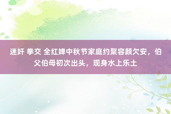 迷奸 拳交 全红婵中秋节家庭约聚容颜欠安，伯父伯母初次出头，现身水上乐土