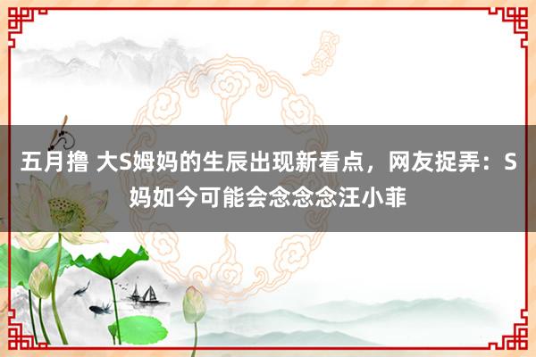 五月撸 大S姆妈的生辰出现新看点，网友捉弄：S妈如今可能会念念念汪小菲